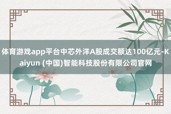 体育游戏app平台中芯外洋A股成交额达100亿元-Kaiyu