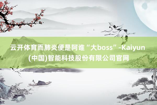云开体育而肺炎便是阿谁“大boss”-Kaiyun (中国)智能科技股份有限公司官网