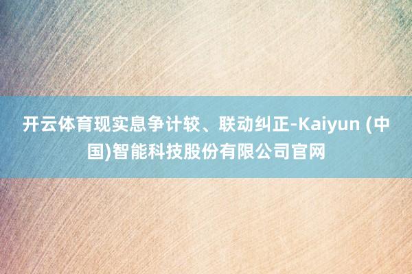 开云体育现实息争计较、联动纠正-Kaiyun (中国)智能科技股份有限公司官网