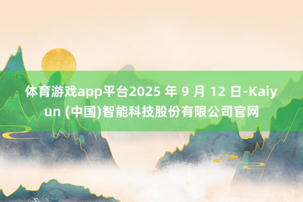 体育游戏app平台2025 年 9 月 12 日-Kaiyun (中国)智能科技股份有限公司官网