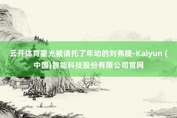 云开体育霍光被请托了年幼的刘弗陵-Kaiyun (中国)智能科技股份有限公司官网