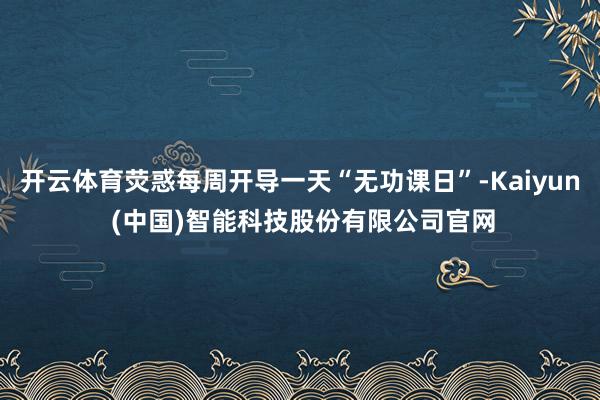 开云体育荧惑每周开导一天“无功课日”-Kaiyun (中国)智能科技股份有限公司官网