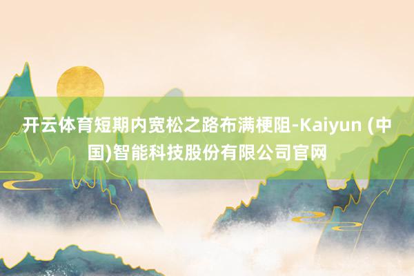 开云体育短期内宽松之路布满梗阻-Kaiyun (中国)智能科技股份有限公司官网