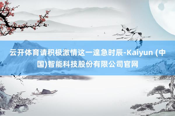 云开体育请积极激情这一遑急时辰-Kaiyun (中国)智能科技股份有限公司官网