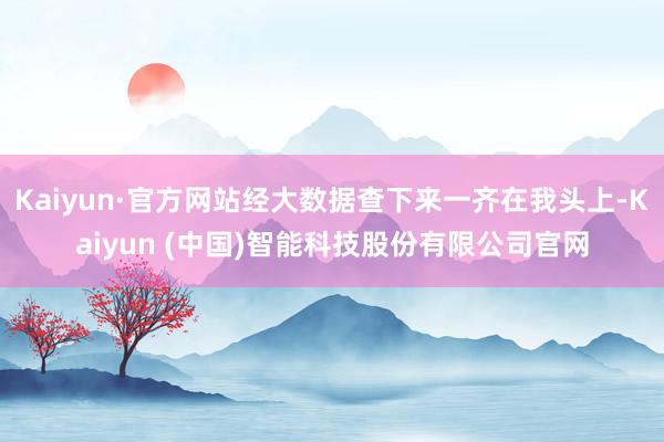 Kaiyun·官方网站经大数据查下来一齐在我头上-Kaiyun (中国)智能科技股份有限公司官网