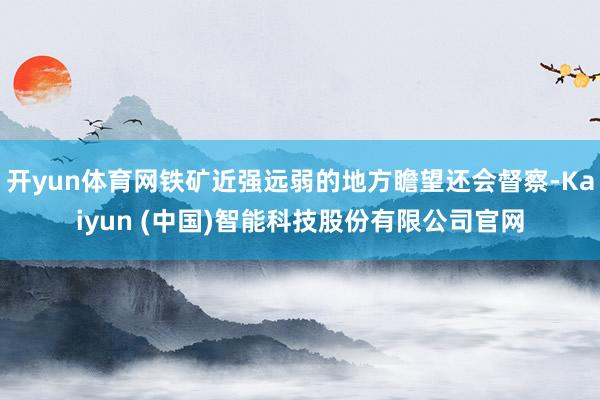 开yun体育网铁矿近强远弱的地方瞻望还会督察-Kaiyun (中国)智能科技股份有限公司官网
