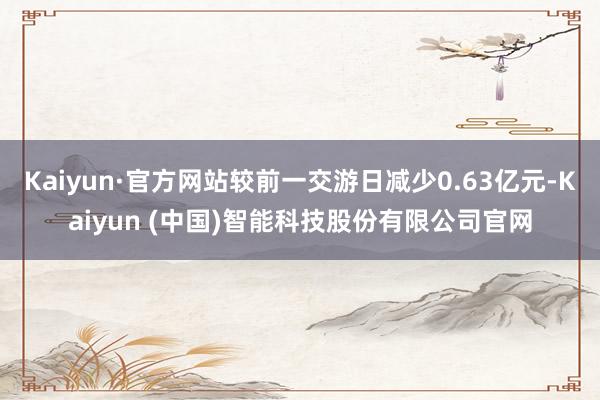 Kaiyun·官方网站较前一交游日减少0.63亿元-Kaiyun (中国)智能科技股份有限公司官网