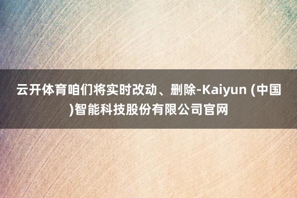 云开体育咱们将实时改动、删除-Kaiyun (中国)智能科技股份有限公司官网