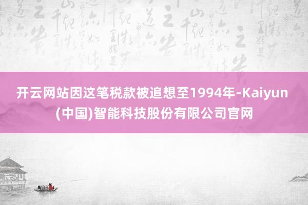 开云网站因这笔税款被追想至1994年-Kaiyun (中国)智能科技股份有限公司官网