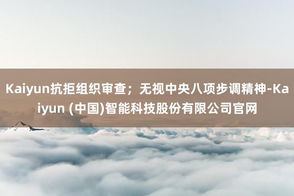 Kaiyun抗拒组织审查；无视中央八项步调精神-Kaiyun (中国)智能科技股份有限公司官网