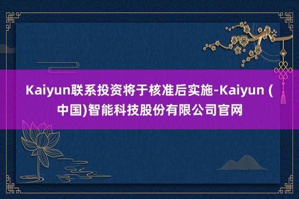 Kaiyun联系投资将于核准后实施-Kaiyun (中国)智能科技股份有限公司官网