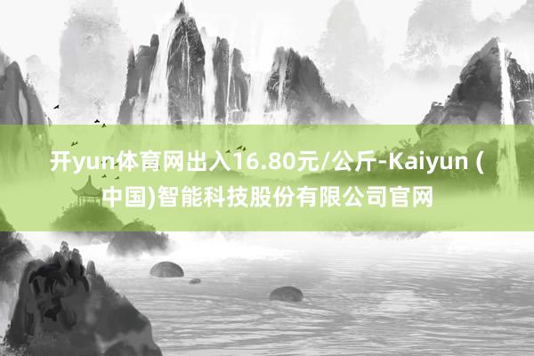开yun体育网出入16.80元/公斤-Kaiyun (中国)智能科技股份有限公司官网