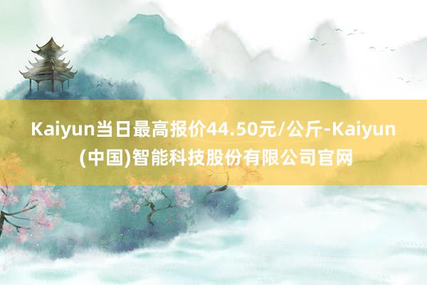Kaiyun当日最高报价44.50元/公斤-Kaiyun (中国)智能科技股份有限公司官网