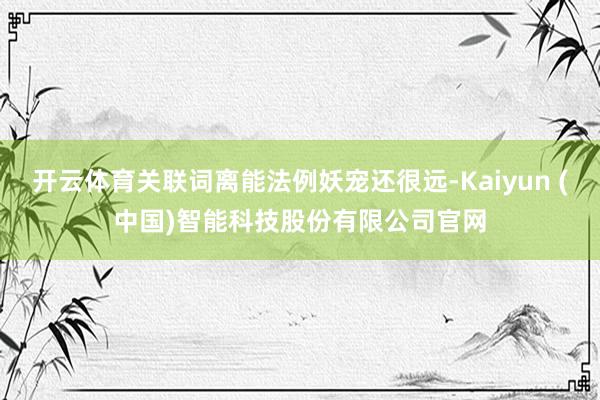 开云体育关联词离能法例妖宠还很远-Kaiyun (中国)智能科技股份有限公司官网