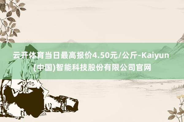 云开体育当日最高报价4.50元/公斤-Kaiyun (中国)智能科技股份有限公司官网