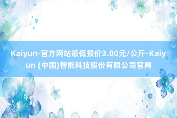 Kaiyun·官方网站最低报价3.00元/公斤-Kaiyun (中国)智能科技股份有限公司官网