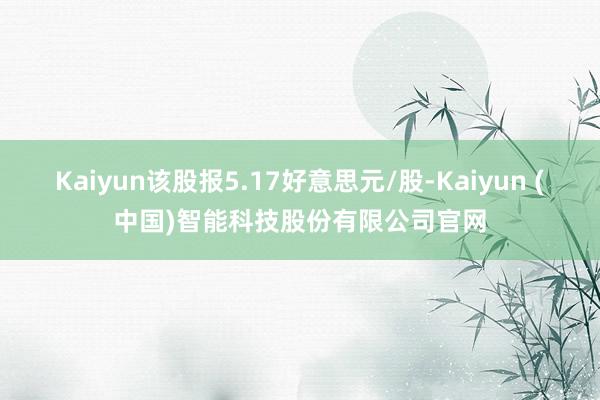 Kaiyun该股报5.17好意思元/股-Kaiyun (中国)智能科技股份有限公司官网