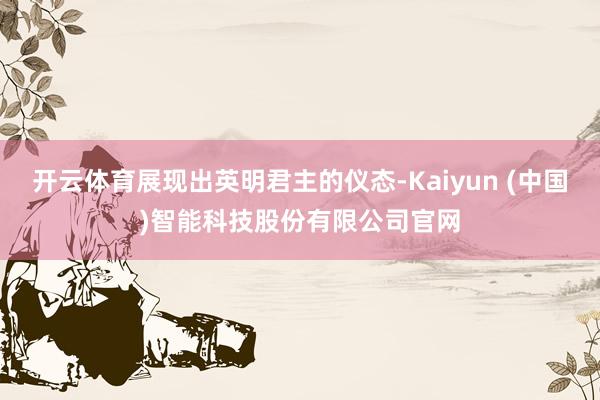 开云体育展现出英明君主的仪态-Kaiyun (中国)智能科技股份有限公司官网