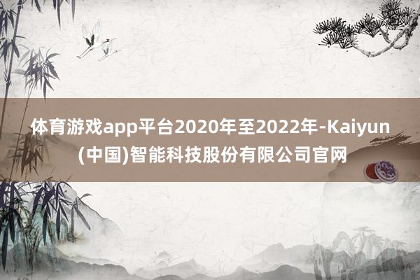 体育游戏app平台2020年至2022年-Kaiyun (中国)智能科技股份有限公司官网
