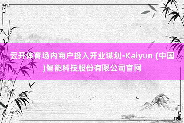 云开体育场内商户投入开业谋划-Kaiyun (中国)智能科技股份有限公司官网
