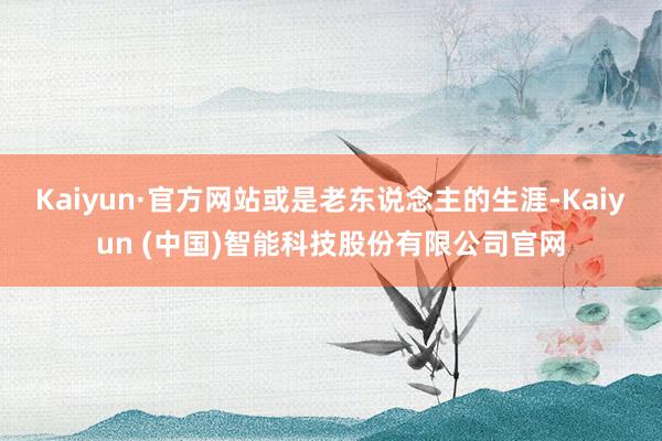 Kaiyun·官方网站或是老东说念主的生涯-Kaiyun (中国)智能科技股份有限公司官网
