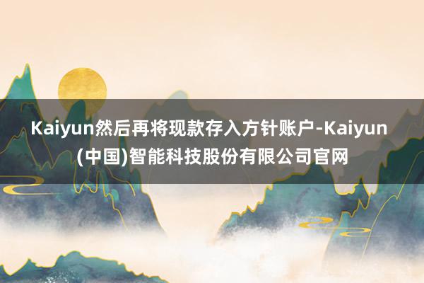 Kaiyun然后再将现款存入方针账户-Kaiyun (中国)智能科技股份有限公司官网