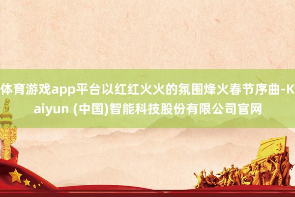 体育游戏app平台以红红火火的氛围烽火春节序曲-Kaiyun (中国)智能科技股份有限公司官网