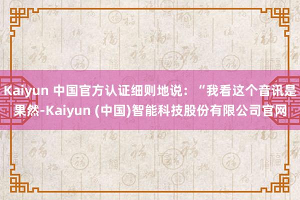 Kaiyun 中国官方认证细则地说：“我看这个音讯是果然-Kaiyun (中国)智能科技股份有限公司官网