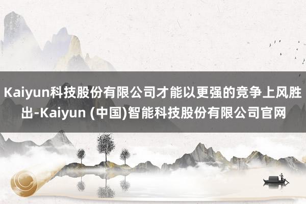 Kaiyun科技股份有限公司才能以更强的竞争上风胜出-Kaiyun (中国)智能科技股份有限公司官网