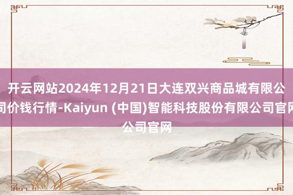 开云网站2024年12月21日大连双兴商品城有限公司价钱行情-Kaiyun (中国)智能科技股份有限公司官网