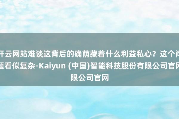 开云网站难谈这背后的确荫藏着什么利益私心？这个问题看似复杂-Kaiyun (中国)智能科技股份有限公司官网