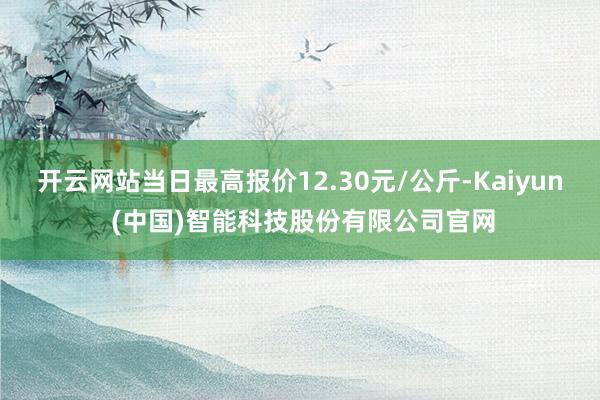 开云网站当日最高报价12.30元/公斤-Kaiyun (中国)智能科技股份有限公司官网