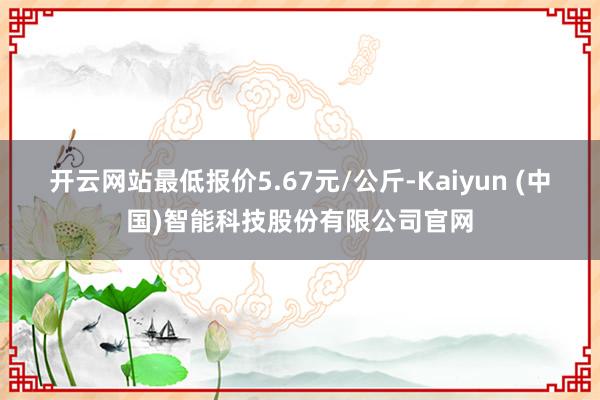 开云网站最低报价5.67元/公斤-Kaiyun (中国)智能科技股份有限公司官网