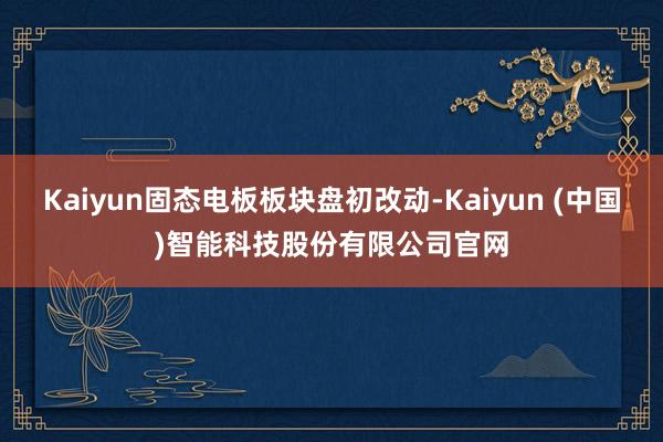 Kaiyun固态电板板块盘初改动-Kaiyun (中国)智能科技股份有限公司官网