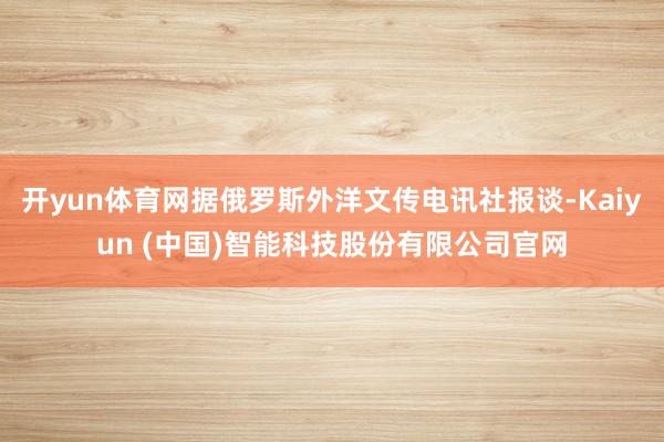 开yun体育网据俄罗斯外洋文传电讯社报谈-Kaiyun (中国)智能科技股份有限公司官网