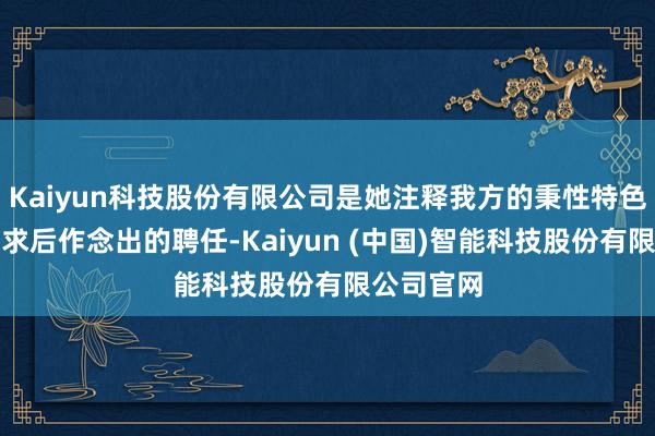 Kaiyun科技股份有限公司是她注释我方的秉性特色和内在需求后作念出的聘任-Kaiyun (中国)智能科技股份有限公司官网