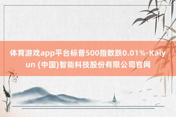体育游戏app平台标普500指数跌0.01%-Kaiyun (中国)智能科技股份有限公司官网