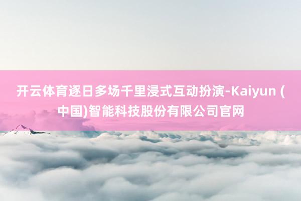 开云体育逐日多场千里浸式互动扮演-Kaiyun (中国)智能科技股份有限公司官网