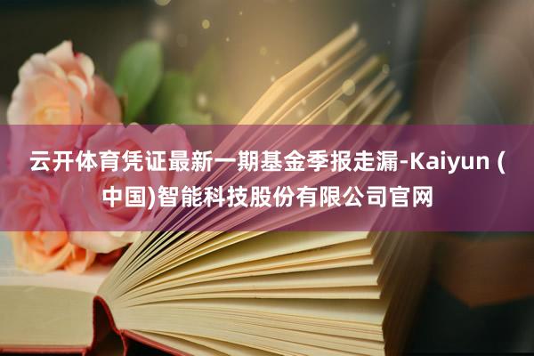 云开体育凭证最新一期基金季报走漏-Kaiyun (中国)智能科技股份有限公司官网