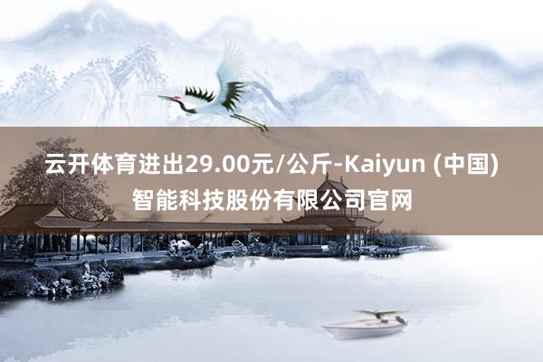 云开体育进出29.00元/公斤-Kaiyun (中国)智能科技股份有限公司官网