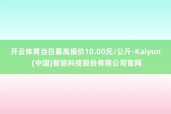 开云体育当日最高报价10.00元/公斤-Kaiyun (中国)智能科技股份有限公司官网