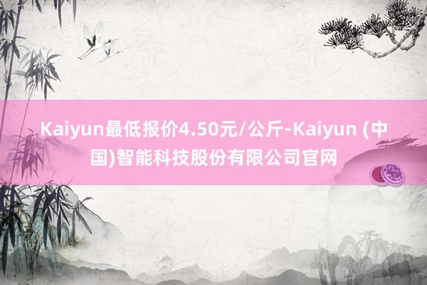 Kaiyun最低报价4.50元/公斤-Kaiyun (中国)智能科技股份有限公司官网