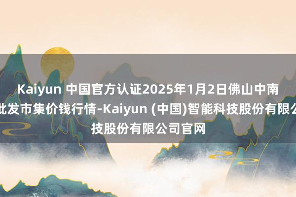 Kaiyun 中国官方认证2025年1月2日佛山中南农居品批发市集价钱行情-Kaiyun (中国)智能科技股份有限公司官网