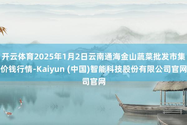 开云体育2025年1月2日云南通海金山蔬菜批发市集价钱行情-Kaiyun (中国)智能科技股份有限公司官网