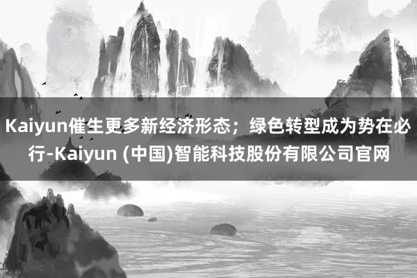 Kaiyun催生更多新经济形态；绿色转型成为势在必行-Kaiyun (中国)智能科技股份有限公司官网