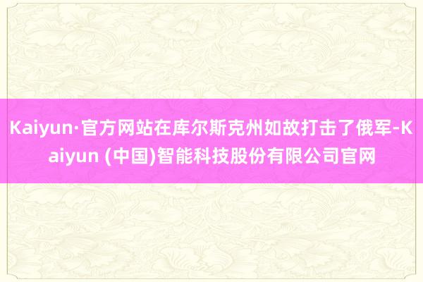 Kaiyun·官方网站在库尔斯克州如故打击了俄军-Kaiyun (中国)智能科技股份有限公司官网