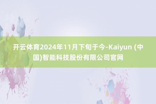 开云体育2024年11月下旬于今-Kaiyun (中国)智能科技股份有限公司官网