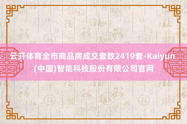 云开体育全市商品房成交套数2419套-Kaiyun (中国)智能科技股份有限公司官网