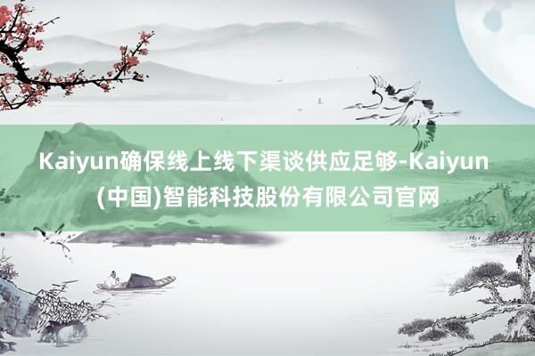 Kaiyun确保线上线下渠谈供应足够-Kaiyun (中国)智能科技股份有限公司官网