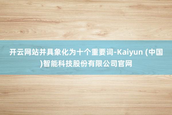开云网站并具象化为十个重要词-Kaiyun (中国)智能科技股份有限公司官网